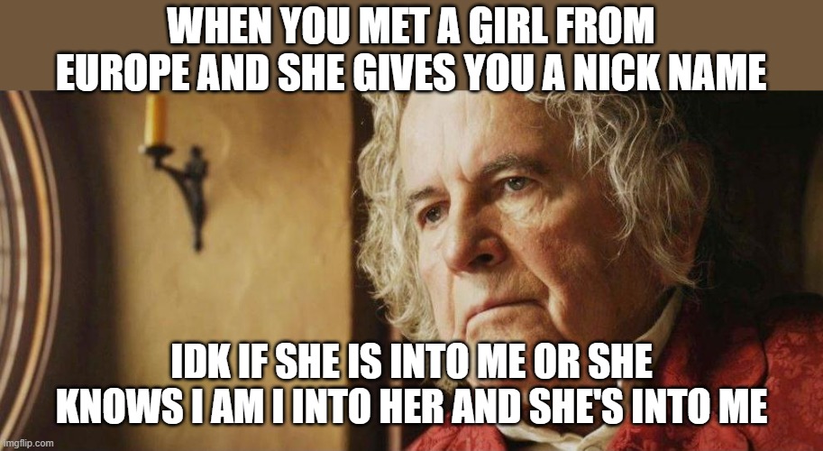 Old Bilbo B | WHEN YOU MET A GIRL FROM EUROPE AND SHE GIVES YOU A NICK NAME; IDK IF SHE IS INTO ME OR SHE KNOWS I AM I INTO HER AND SHE'S INTO ME | image tagged in old bilbo b | made w/ Imgflip meme maker