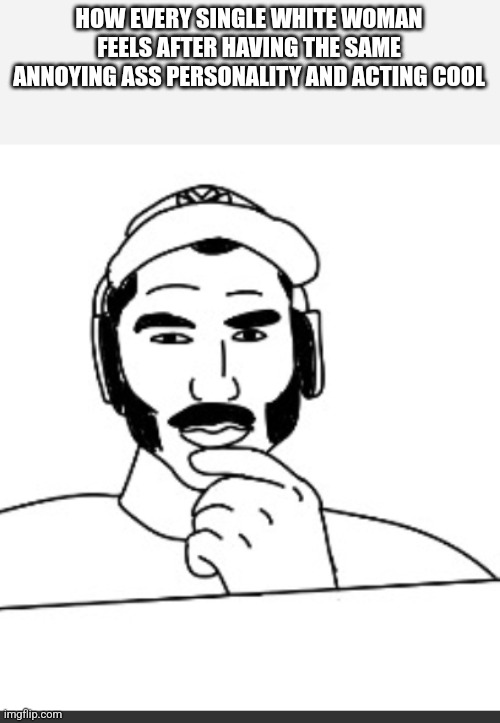 Jshlatt woejack | HOW EVERY SINGLE WHITE WOMAN FEELS AFTER HAVING THE SAME ANNOYING ASS PERSONALITY AND ACTING COOL | image tagged in jshlatt woejack | made w/ Imgflip meme maker