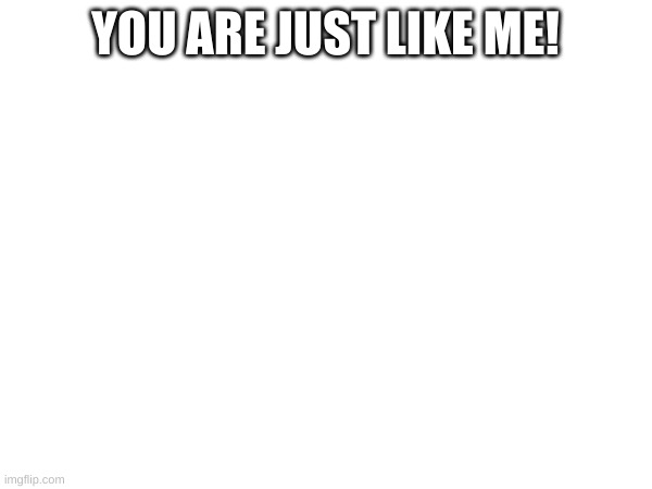 YOU ARE JUST LIKE ME! | made w/ Imgflip meme maker