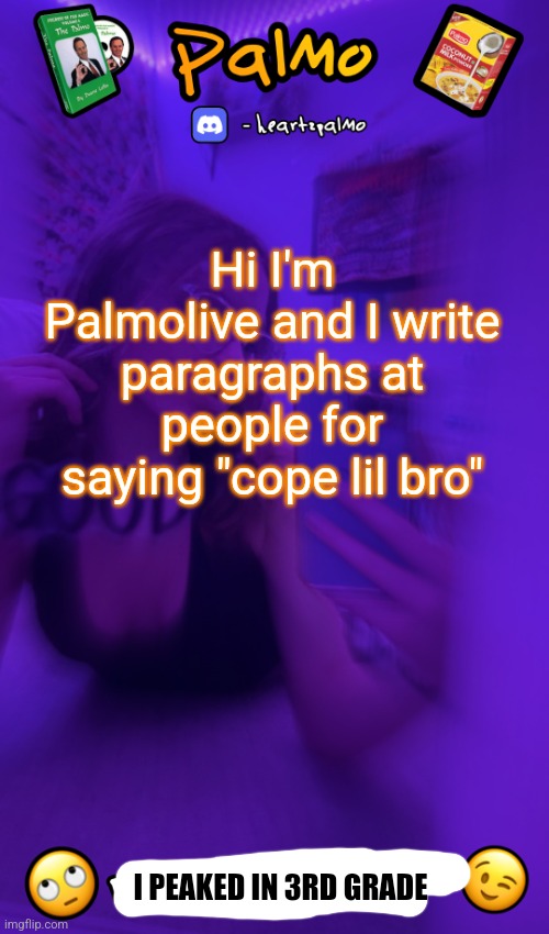 @palmo cope lil bro | Hi I'm Palmolive and I write paragraphs at people for saying "cope lil bro"; I PEAKED IN 3RD GRADE | image tagged in follow me plsss | made w/ Imgflip meme maker