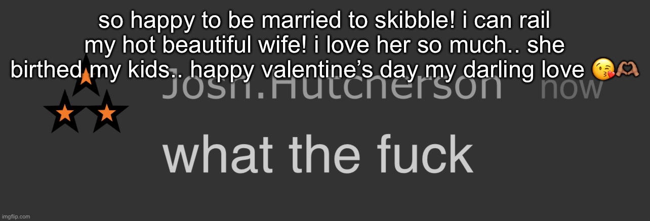 <33 | so happy to be married to skibble! i can rail my hot beautiful wife! i love her so much.. she birthed my kids.. happy valentine’s day my darling love 😘🫶🏽 | image tagged in josh what the fck | made w/ Imgflip meme maker