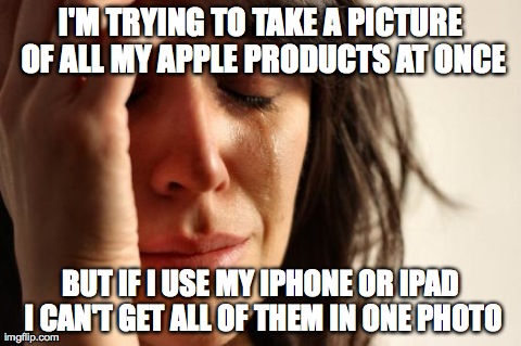First World Problems Meme | I'M TRYING TO TAKE A PICTURE OF ALL MY APPLE PRODUCTS AT ONCE BUT IF I USE MY IPHONE OR IPAD I CAN'T GET ALL OF THEM IN ONE PHOTO | image tagged in memes,first world problems,AdviceAnimals | made w/ Imgflip meme maker