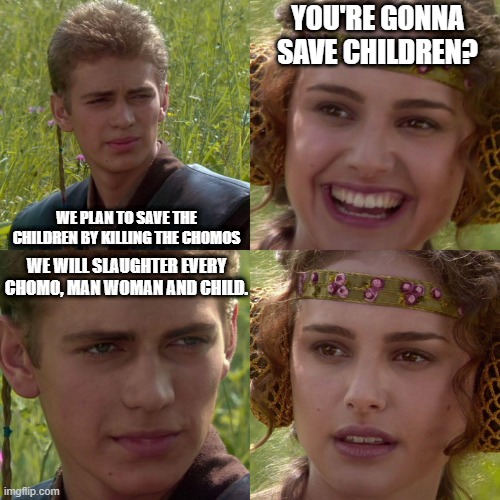 ALL CHOMOS | YOU'RE GONNA SAVE CHILDREN? WE PLAN TO SAVE THE CHILDREN BY KILLING THE CHOMOS; WE WILL SLAUGHTER EVERY CHOMO, MAN WOMAN AND CHILD. | image tagged in anakin padme 4 panel | made w/ Imgflip meme maker
