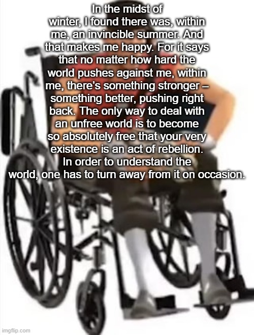 Scout but in a wheelchair | In the midst of winter, I found there was, within me, an invincible summer. And that makes me happy. For it says that no matter how hard the world pushes against me, within me, there’s something stronger – something better, pushing right back. The only way to deal with an unfree world is to become so absolutely free that your very existence is an act of rebellion. In order to understand the world, one has to turn away from it on occasion. | image tagged in scout but in a wheelchair | made w/ Imgflip meme maker