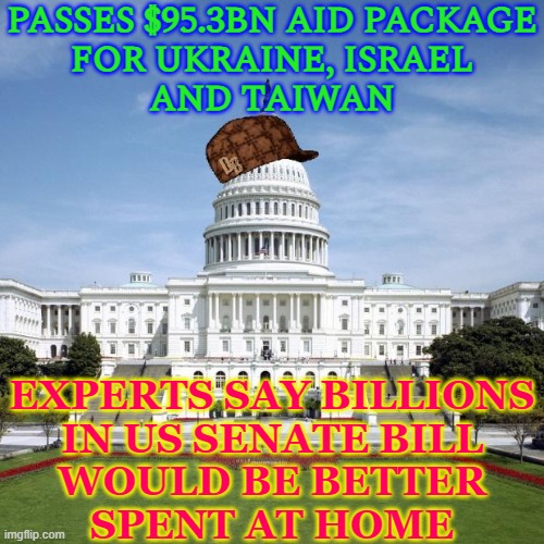 Billions In Senate Bill Would Be Better Spent At Home | PASSES $95.3BN AID PACKAGE
FOR UKRAINE, ISRAEL
AND TAIWAN; EXPERTS SAY BILLIONS
IN US SENATE BILL
WOULD BE BETTER
SPENT AT HOME | image tagged in scumbag government,senate,congress,us government,big government,evil government | made w/ Imgflip meme maker
