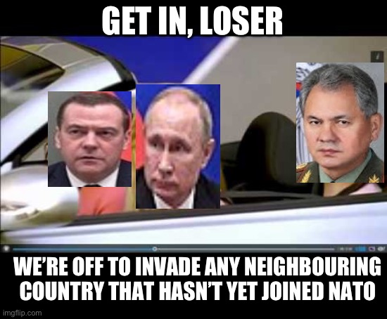 Get in the car loser | GET IN, LOSER; WE’RE OFF TO INVADE ANY NEIGHBOURING COUNTRY THAT HASN’T YET JOINED NATO | image tagged in get in the car loser | made w/ Imgflip meme maker