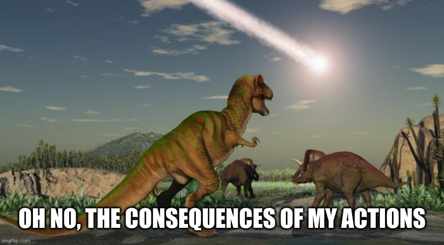 Dinosaurs meteor | OH NO, THE CONSEQUENCES OF MY ACTIONS | image tagged in dinosaurs meteor | made w/ Imgflip meme maker