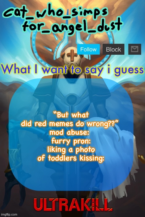 Cat Gabriel template | “But what did red memes do wrong??” 
mod abuse: 
furry pron:
liking a photo of toddlers kissing: | image tagged in cat gabriel template | made w/ Imgflip meme maker