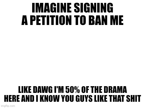 IMAGINE SIGNING A PETITION TO BAN ME; LIKE DAWG I'M 50% OF THE DRAMA HERE AND I KNOW YOU GUYS LIKE THAT SHIT | made w/ Imgflip meme maker