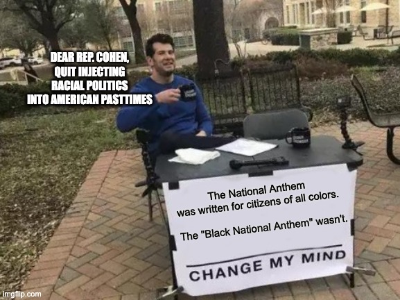 Change My Mind | DEAR REP. COHEN,
QUIT INJECTING RACIAL POLITICS INTO AMERICAN PASTTIMES; The National Anthem was written for citizens of all colors. The "Black National Anthem" wasn't. | image tagged in memes,change my mind | made w/ Imgflip meme maker