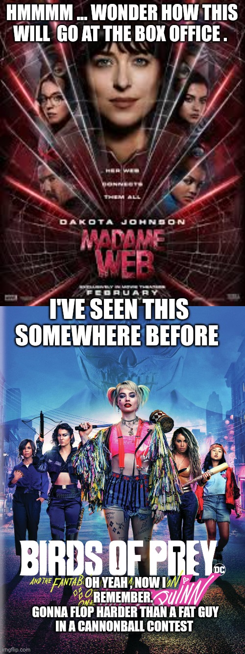 Madame web meme | HMMMM ... WONDER HOW THIS WILL  GO AT THE BOX OFFICE . I'VE SEEN THIS SOMEWHERE BEFORE; OH YEAH , NOW I REMEMBER.  
GONNA FLOP HARDER THAN A FAT GUY IN A CANNONBALL CONTEST | image tagged in bad movies | made w/ Imgflip meme maker