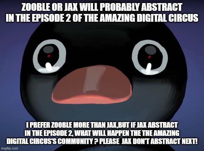 episode 2 possibilities in the amazing digital circus | ZOOBLE OR JAX WILL PROBABLY ABSTRACT IN THE EPISODE 2 OF THE AMAZING DIGITAL CIRCUS; I PREFER ZOOBLE MORE THAN JAX,BUT IF JAX ABSTRACT IN THE EPISODE 2, WHAT WILL HAPPEN THE THE AMAZING DIGITAL CIRCUS'S COMMUNITY ? PLEASE  JAX DON'T ABSTRACT NEXT! | image tagged in pingu stare,the amazing digital circus | made w/ Imgflip meme maker