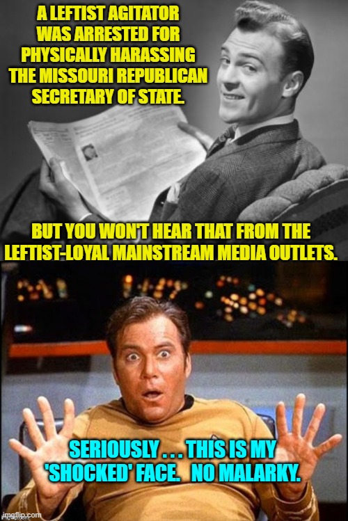 It's reached the point wherein intelligent people can no longer imagine an alternative outcome. | A LEFTIST AGITATOR WAS ARRESTED FOR PHYSICALLY HARASSING THE MISSOURI REPUBLICAN SECRETARY OF STATE. BUT YOU WON'T HEAR THAT FROM THE LEFTIST-LOYAL MAINSTREAM MEDIA OUTLETS. SERIOUSLY . . . THIS IS MY 'SHOCKED' FACE.   NO MALARKY. | image tagged in 50's newspaper | made w/ Imgflip meme maker