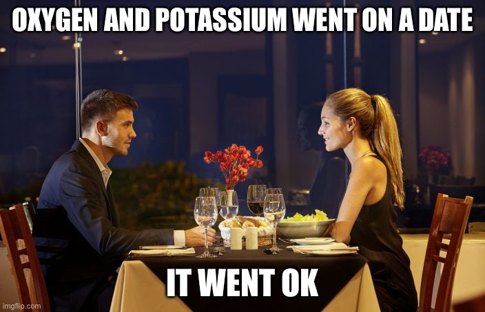 Dinner Date | OXYGEN AND POTASSIUM WENT ON A DATE; IT WENT OK | image tagged in dinner date | made w/ Imgflip meme maker