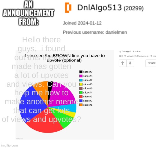 DnlAlgo513's announcement template | Hello there guys,  i found out this meme i made has gotten a lot of upvotes and views. Can you help me how to make another meme that can get lots of views and upvotes? | image tagged in dnlalgo513's announcement template | made w/ Imgflip meme maker
