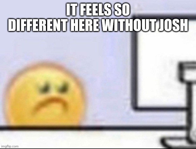 Zad | IT FEELS SO DIFFERENT HERE WITHOUT JOSH | image tagged in zad | made w/ Imgflip meme maker