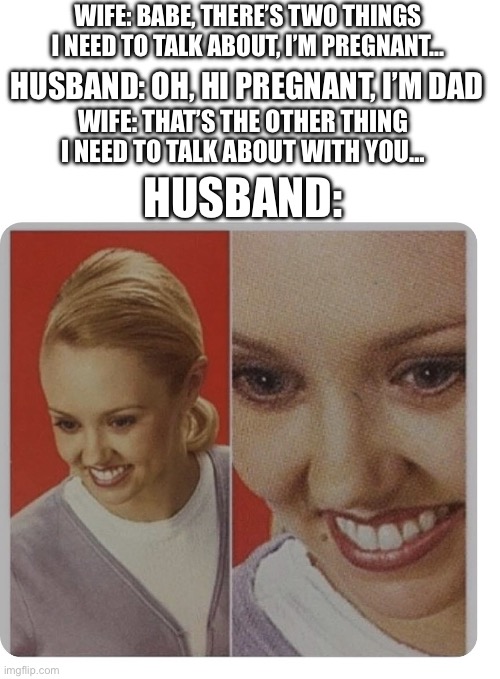Oops (Mod note: I hear the husband celebrating) | WIFE: BABE, THERE’S TWO THINGS I NEED TO TALK ABOUT, I’M PREGNANT…; HUSBAND: OH, HI PREGNANT, I’M DAD; WIFE: THAT’S THE OTHER THING I NEED TO TALK ABOUT WITH YOU…; HUSBAND: | image tagged in fake smile,memes,dark humor | made w/ Imgflip meme maker