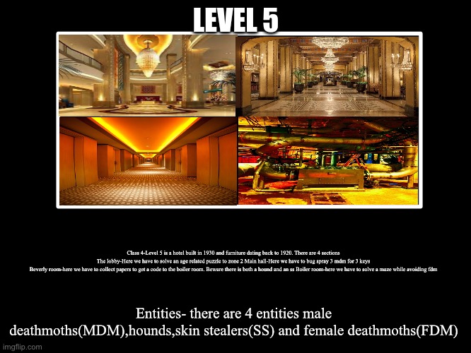 All Endings | LEVEL 5; Class 4-Level 5 is a hotel built in 1930 and furniture dating back to 1920. There are 4 sections
The lobby-Here we have to solve an age related puzzle to zone 2 Main hall-Here we have to bug spray 3 mdm for 3 keys
Beverly room-here we have to collect papers to get a code to the boiler room. Beware there is both a hound and an ss Boiler room-here we have to solve a maze while avoiding fdm; Entities- there are 4 entities male deathmoths(MDM),hounds,skin stealers(SS) and female deathmoths(FDM) | image tagged in all endings | made w/ Imgflip meme maker