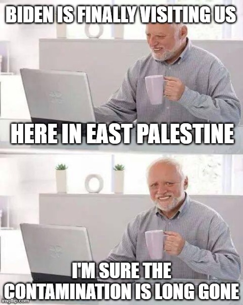 Hide the Pain Harold | BIDEN IS FINALLY VISITING US; HERE IN EAST PALESTINE; I'M SURE THE CONTAMINATION IS LONG GONE | image tagged in memes,hide the pain harold | made w/ Imgflip meme maker