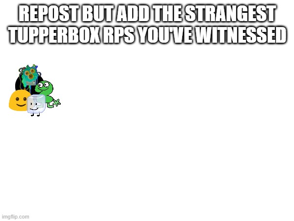 REPOST BUT ADD THE STRANGEST TUPPERBOX RPS YOU'VE WITNESSED | made w/ Imgflip meme maker