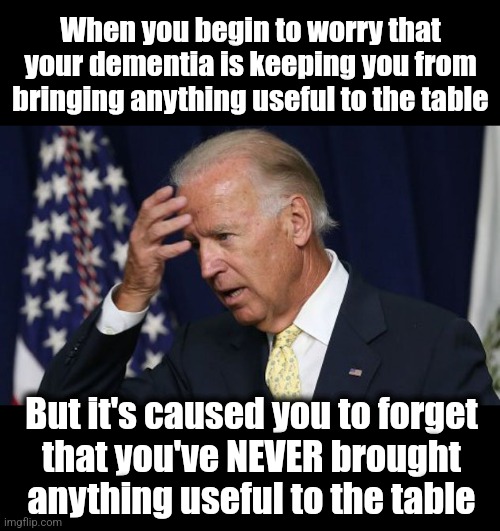 Joe Biden worries | When you begin to worry that your dementia is keeping you from bringing anything useful to the table; But it's caused you to forget
that you've NEVER brought anything useful to the table | image tagged in joe biden worries,dementia,democrats,incompetence,memes | made w/ Imgflip meme maker