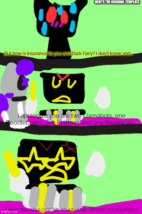 Upset this APOLOGIZED AGAIN AND AFRAID TO YOURSELF | HERE'S THE ORIGINAL TEMPLATE; But how is insurance to you and Dark Fairy? I don't know and... I apologize you are two Llamabots, one Doodleboard, one Knittens and one Reptire so... Upset this APOLOGIZED AGAIN AND AFRAID TO YOURSELF | image tagged in sooper star upset this | made w/ Imgflip meme maker