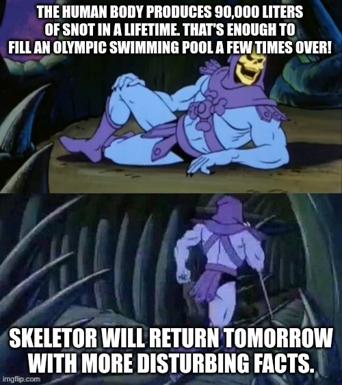 Skeletor disturbing facts | THE HUMAN BODY PRODUCES 90,000 LITERS OF SNOT IN A LIFETIME. THAT'S ENOUGH TO FILL AN OLYMPIC SWIMMING POOL A FEW TIMES OVER! SKELETOR WILL RETURN TOMORROW WITH MORE DISTURBING FACTS. | image tagged in skeletor disturbing facts | made w/ Imgflip meme maker
