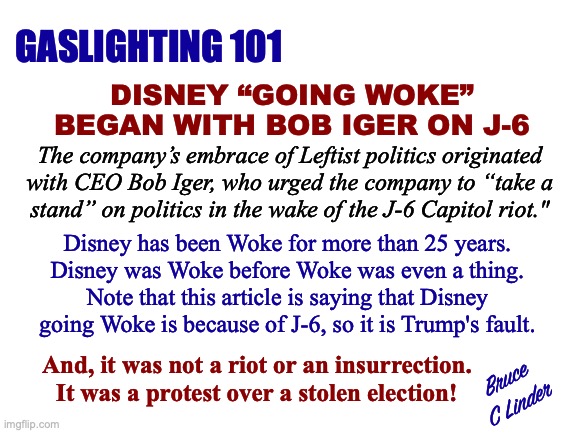 Gaslighting for Disney | GASLIGHTING 101; DISNEY “GOING WOKE”
BEGAN WITH BOB IGER ON J-6; The company’s embrace of Leftist politics originated
with CEO Bob Iger, who urged the company to “take a
stand” on politics in the wake of the J-6 Capitol riot."; Disney has been Woke for more than 25 years.
Disney was Woke before Woke was even a thing.
Note that this article is saying that Disney
going Woke is because of J-6, so it is Trump's fault. And, it was not a riot or an insurrection.
It was a protest over a stolen election! Bruce
C Linder | image tagged in disney,gaslighting,president trump,january 6,woke,j6 protest | made w/ Imgflip meme maker