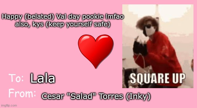 To Lala, my pookie bear lmfao <3 | Happy (belated) Val day pookie lmfao

also, kys (keep yourself safe); Lala; Cesar "Salad" Torres (Inky) | image tagged in valentine's day card meme,to,lala | made w/ Imgflip meme maker