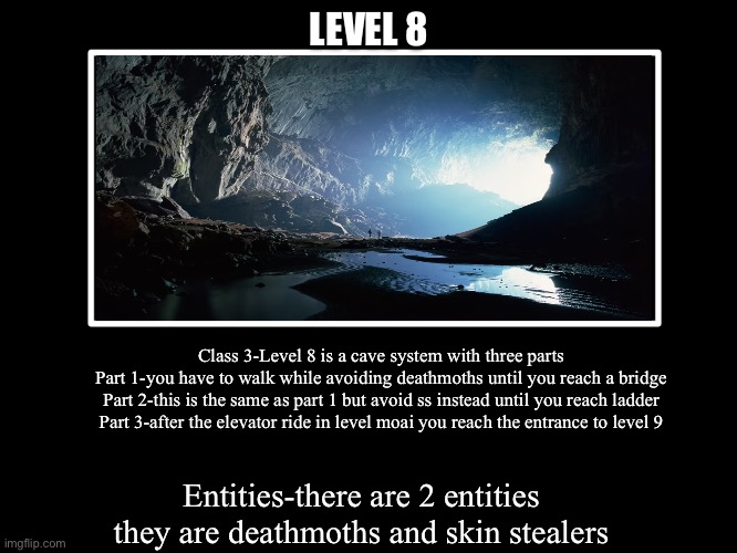All Endings | LEVEL 8; Class 3-Level 8 is a cave system with three parts
Part 1-you have to walk while avoiding deathmoths until you reach a bridge
Part 2-this is the same as part 1 but avoid ss instead until you reach ladder
Part 3-after the elevator ride in level moai you reach the entrance to level 9; Entities-there are 2 entities they are deathmoths and skin stealers | image tagged in all endings | made w/ Imgflip meme maker