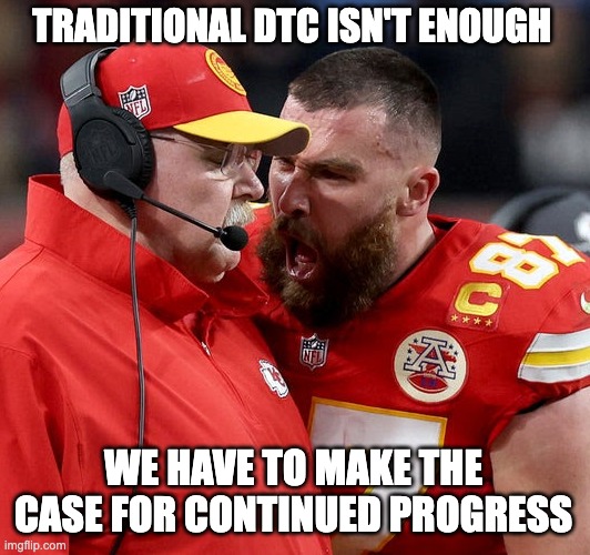 Travis Kelce screaming | TRADITIONAL DTC ISN'T ENOUGH; WE HAVE TO MAKE THE CASE FOR CONTINUED PROGRESS | image tagged in travis kelce screaming | made w/ Imgflip meme maker