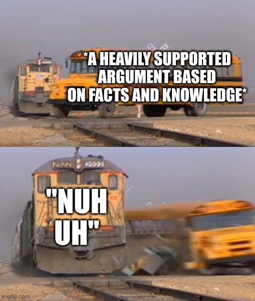 yes | *A HEAVILY SUPPORTED ARGUMENT BASED ON FACTS AND KNOWLEDGE*; "NUH UH" | image tagged in a train hitting a school bus,funny,memes | made w/ Imgflip meme maker