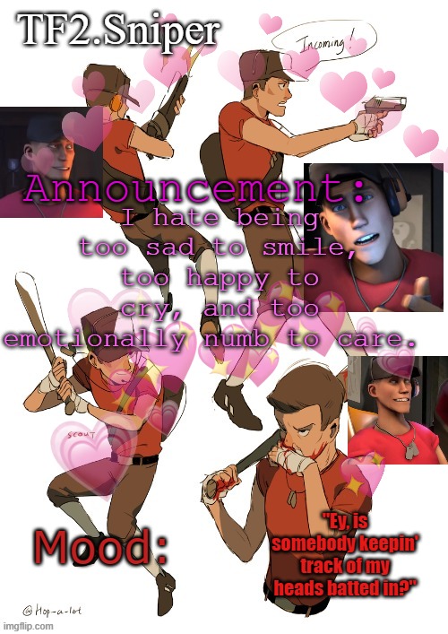 TF2.Sniper announcement temp | I hate being too sad to smile, too happy to cry, and too emotionally numb to care. | image tagged in tf2 sniper announcement temp | made w/ Imgflip meme maker