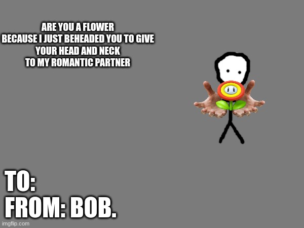 ARE YOU A FLOWER

BECAUSE I JUST BEHEADED YOU TO GIVE YOUR HEAD AND NECK TO MY ROMANTIC PARTNER TO:
FROM: BOB. | made w/ Imgflip meme maker