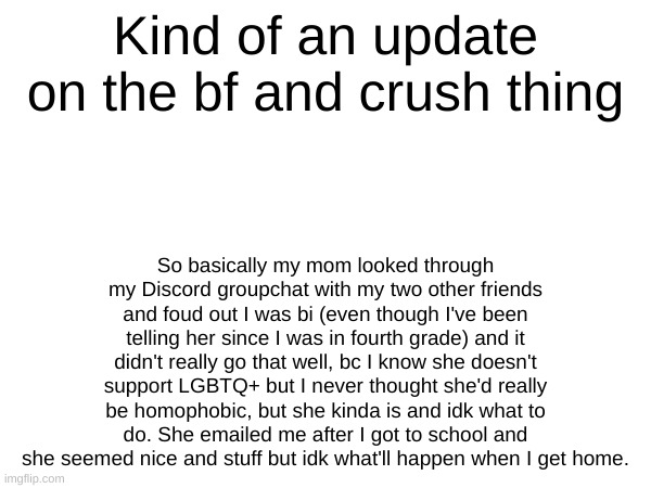 Kind of an update on the bf and crush thing; So basically my mom looked through my Discord groupchat with my two other friends and foud out I was bi (even though I've been telling her since I was in fourth grade) and it didn't really go that well, bc I know she doesn't support LGBTQ+ but I never thought she'd really be homophobic, but she kinda is and idk what to do. She emailed me after I got to school and she seemed nice and stuff but idk what'll happen when I get home. | made w/ Imgflip meme maker