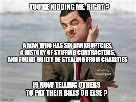 Mr Bean Sarcastic | YOU'RE KIDDING ME, RIGHT ? A MAN WHO HAS SIX BANKRUPTCIES, A HISTORY OF STIFFING CONTRACTORS, AND FOUND GUILTY OF STEALING FROM CHARITIES; MEMEs by Dan Campbell; IS NOW TELLING OTHERS TO PAY THEIR BILLS OR ELSE ? | image tagged in mr bean sarcastic | made w/ Imgflip meme maker