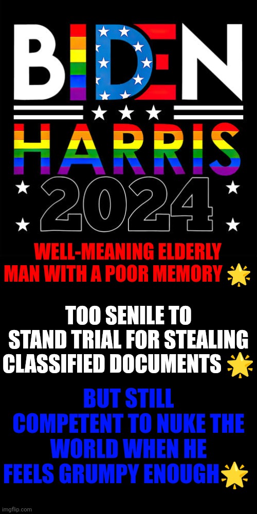 Biden Harris 2024 | WELL-MEANING ELDERLY MAN WITH A POOR MEMORY 🌟; TOO SENILE TO STAND TRIAL FOR STEALING CLASSIFIED DOCUMENTS 🌟; BUT STILL COMPETENT TO NUKE THE WORLD WHEN HE FEELS GRUMPY ENOUGH🌟 | made w/ Imgflip meme maker