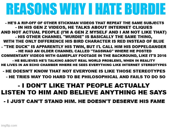 This is why I don't like him | REASONS WHY I HATE BURDIE; - HE'S A RIP-OFF OF OTHER STICKMAN VIDEOS THAT REPEAT THE SAME SUBJECTS; - IN HIS GEN Z VIDEOS, HE TALKS ABOUT INTERNET CLIQUES AND NOT ACTUAL PEOPLE (I'M A GEN Z MYSELF AND I AM NOT LIKE THAT); - HIS OTHER CHANNEL ''WURDIE'' IS BASICALLY THE SAME THING, WITH THE ONLY DIFFERENCE HIS BIRD CHARACTER IS RED INSTEAD OF BLUE; - ''THE DUCK'' IS APPARENTLY HIS TWIN, BUT I'L CALL HIM HIS DOPPELGANGER; - HE HAD AN OLDER CHANNEL CALLED ''TAGSWAG'' WHERE HE POSTED COMMENTARY VIDEOS WITH GAMEPLAY FOOTAGE IN THE BACKROUND, LIKE IT'S 2016; - HE BELIEVES HE'S TALKING ABOUT REAL WORLD PROBLEMS, WHEN IN REALITY HE LIVES IN AN ECHO CHAMBER WHERE HE SEES EVERYTHING LIKE INTERNET STEREOTYPES; - HE DOESN'T KNOW THAT NOT EVERYONE IS LIKE THOSE STEREOTYPES; - HE TRIES WAY TOO HARD TO BE PHILOSOPHICAL AND FAILS TO DO SO; - I DON'T LIKE THAT PEOPLE ACTUALLY LISTEN TO HIM AND BELIEVE ANYTHING HE SAYS; - I JUST CAN'T STAND HIM. HE DOESN'T DESERVE HIS FAME | made w/ Imgflip meme maker