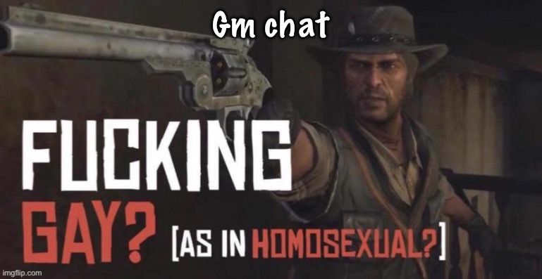 fucking gay as in homosexual? | Gm chat | image tagged in fucking gay as in homosexual | made w/ Imgflip meme maker