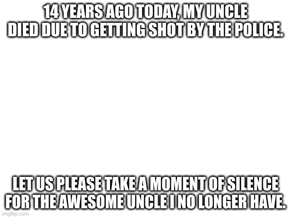 :( | 14 YEARS AGO TODAY, MY UNCLE DIED DUE TO GETTING SHOT BY THE POLICE. LET US PLEASE TAKE A MOMENT OF SILENCE FOR THE AWESOME UNCLE I NO LONGER HAVE. | image tagged in death,sad but true | made w/ Imgflip meme maker