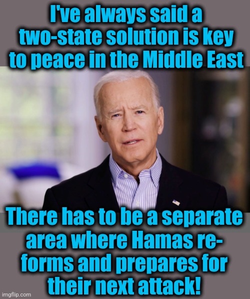 Joe Biden, professional idiot even before he went senile | I've always said a two-state solution is key to peace in the Middle East; There has to be a separate
area where Hamas re-
forms and prepares for
their next attack! | image tagged in joe biden 2020,middle east,israel,war,terrorists,memes | made w/ Imgflip meme maker