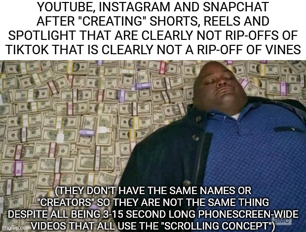 huell money | YOUTUBE, INSTAGRAM AND SNAPCHAT AFTER "CREATING" SHORTS, REELS AND SPOTLIGHT THAT ARE CLEARLY NOT RIP-OFFS OF TIKTOK THAT IS CLEARLY NOT A RIP-OFF OF VINES; (THEY DON'T HAVE THE SAME NAMES OR "CREATORS" SO THEY ARE NOT THE SAME THING DESPITE ALL BEING 3-15 SECOND LONG PHONESCREEN-WIDE VIDEOS THAT ALL USE THE "SCROLLING CONCEPT") | image tagged in huell money | made w/ Imgflip meme maker