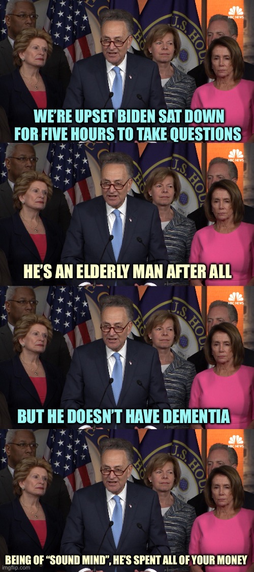 DemoRats | WE’RE UPSET BIDEN SAT DOWN FOR FIVE HOURS TO TAKE QUESTIONS; HE’S AN ELDERLY MAN AFTER ALL; BUT HE DOESN’T HAVE DEMENTIA; BEING OF “SOUND MIND”, HE’S SPENT ALL OF YOUR MONEY | image tagged in democrat congressmen,memes | made w/ Imgflip meme maker