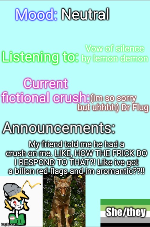 What do i do???????? | Neutral; Vow of silence by lemon demon; (im so sorry but uhhhh) Dr Flug; My friend told me he had a crush on me. LIKE, HOW THE FRICK DO I RESPOND TO THAT?! Like ive got a billon red flags and im aromantic??!! | image tagged in lgbtq,therian,help me | made w/ Imgflip meme maker