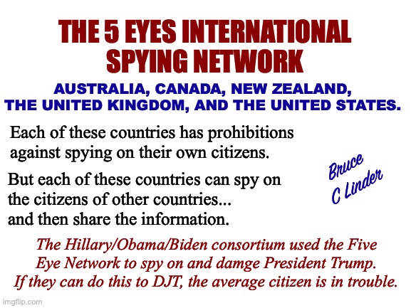 Five Eyes International Gang | THE 5 EYES INTERNATIONAL
SPYING NETWORK; AUSTRALIA, CANADA, NEW ZEALAND, THE UNITED KINGDOM, AND THE UNITED STATES. Each of these countries has prohibitions against spying on their own citizens. Bruce
C Linder; But each of these countries can spy on
the citizens of other countries...
and then share the information. The Hillary/Obama/Biden consortium used the Five Eye Network to spy on and damge President Trump.
If they can do this to DJT, the average citizen is in trouble. | image tagged in five eyes,canada,australia,new zealand,the united kingdom | made w/ Imgflip meme maker