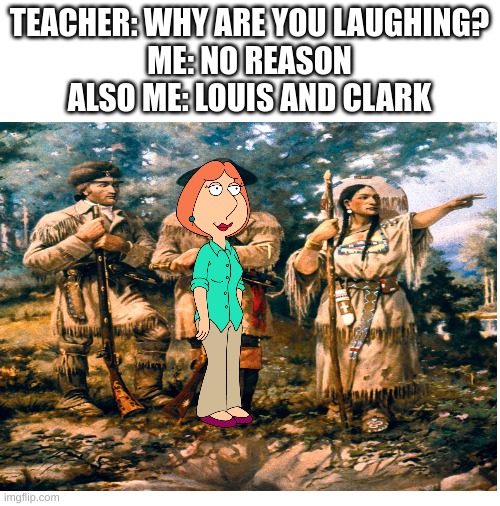 you have been eternally blessed for reading the title | TEACHER: WHY ARE YOU LAUGHING?
ME: NO REASON
ALSO ME: LOUIS AND CLARK | image tagged in blank white template | made w/ Imgflip meme maker