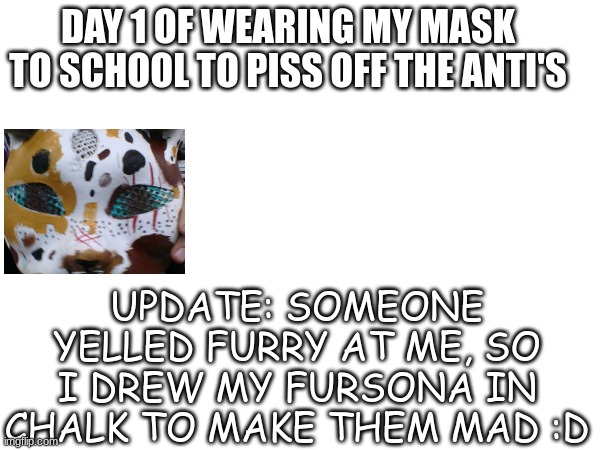 Lol my school has weak insults | DAY 1 OF WEARING MY MASK TO SCHOOL TO PISS OFF THE ANTI'S; UPDATE: SOMEONE YELLED FURRY AT ME, SO I DREW MY FURSONA IN CHALK TO MAKE THEM MAD :D | image tagged in furry,therian,school,tired cat | made w/ Imgflip meme maker