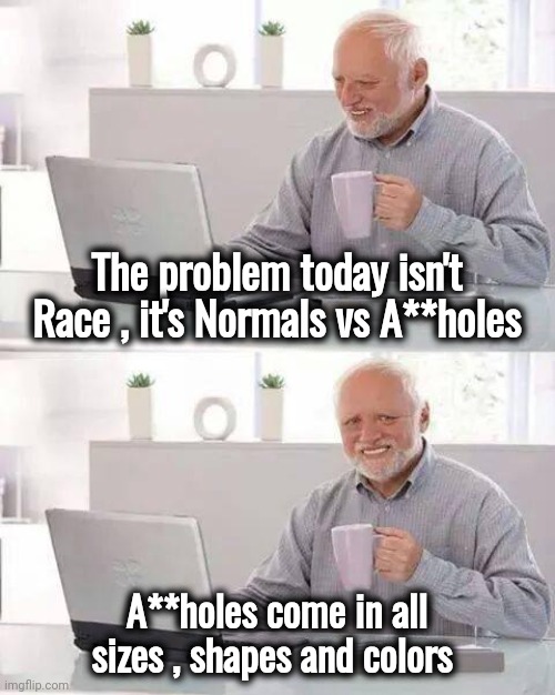 The Eternal Struggle | The problem today isn't Race , it's Normals vs A**holes; A**holes come in all sizes , shapes and colors | image tagged in memes,hide the pain harold,colors,shapes,sizes,some men just want to watch the world burn | made w/ Imgflip meme maker