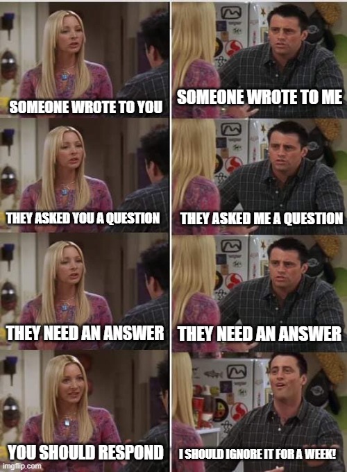 Phoebe Joey | SOMEONE WROTE TO YOU; SOMEONE WROTE TO ME; THEY ASKED ME A QUESTION; THEY ASKED YOU A QUESTION; THEY NEED AN ANSWER; THEY NEED AN ANSWER; YOU SHOULD RESPOND; I SHOULD IGNORE IT FOR A WEEK! | image tagged in phoebe joey | made w/ Imgflip meme maker