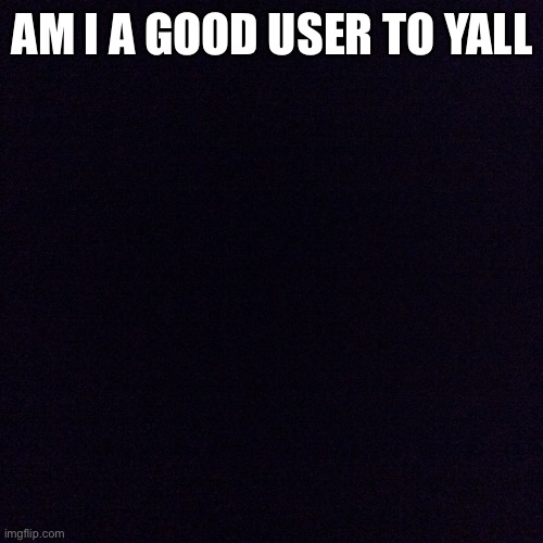 Black screen  | AM I A GOOD USER TO YALL | image tagged in black screen | made w/ Imgflip meme maker